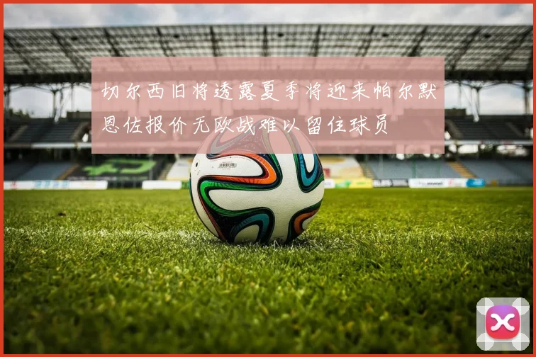 切尔西旧将透露夏季将迎来帕尔默恩佐报价无欧战难以留住球员