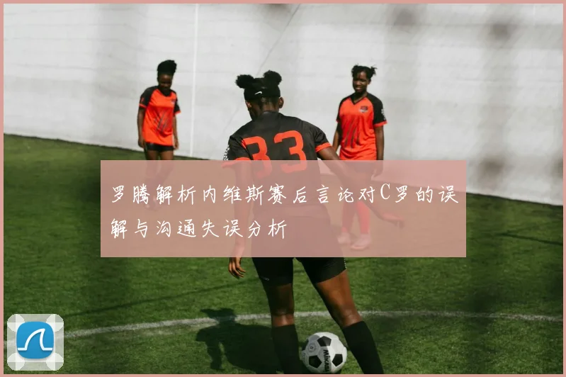 罗腾解析内维斯赛后言论对C罗的误解与沟通失误分析