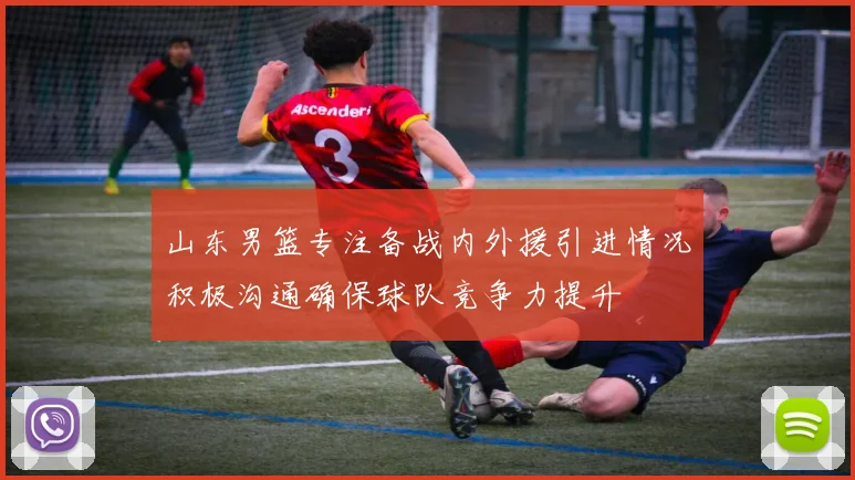 山东男篮专注备战内外援引进情况积极沟通确保球队竞争力提升