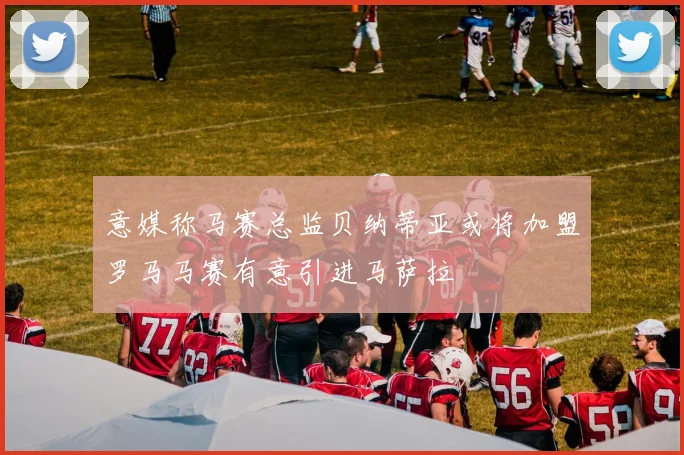 意媒称马赛总监贝纳蒂亚或将加盟罗马马赛有意引进马萨拉