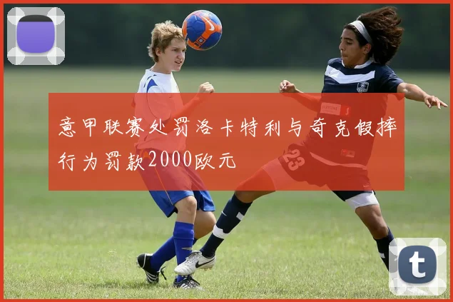 意甲联赛处罚洛卡特利与奇克假摔行为罚款2000欧元