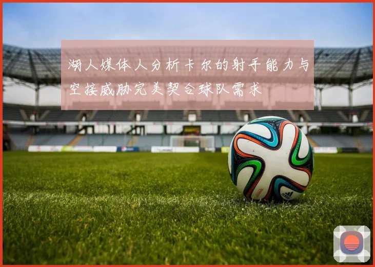 湖人媒体人分析卡尔的射手能力与空接威胁完美契合球队需求