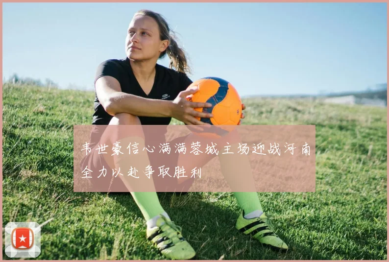 韦世豪信心满满蓉城主场迎战河南全力以赴争取胜利