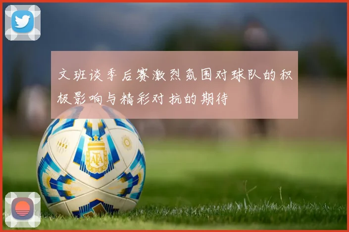 文班谈季后赛激烈氛围对球队的积极影响与精彩对抗的期待