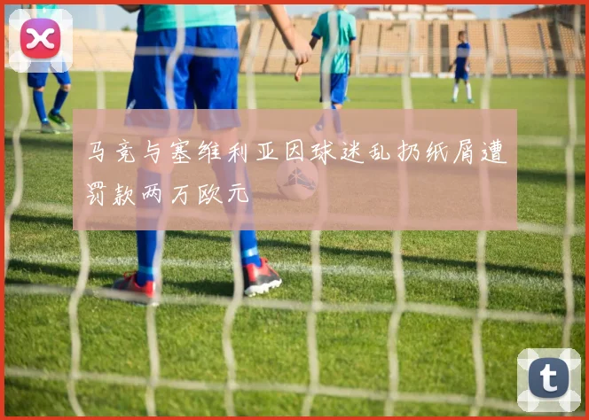 马竞与塞维利亚因球迷乱扔纸屑遭罚款两万欧元