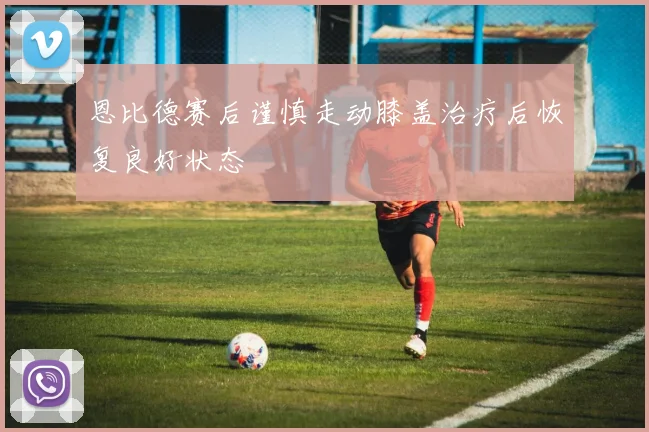 恩比德赛后谨慎走动膝盖治疗后恢复良好状态